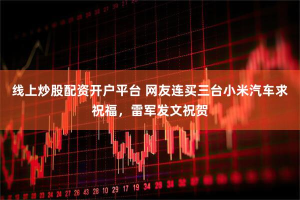 线上炒股配资开户平台 网友连买三台小米汽车求祝福，雷军发文祝贺