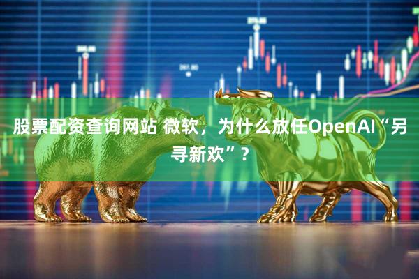 股票配资查询网站 微软，为什么放任OpenAI“另寻新欢”？