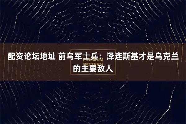 配资论坛地址 前乌军士兵：泽连斯基才是乌克兰的主要敌人