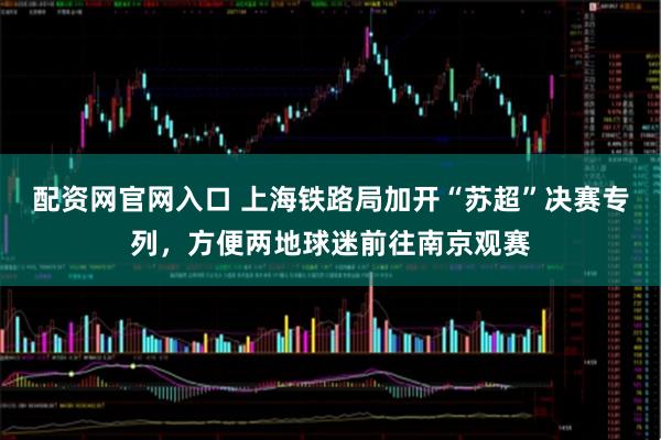 配资网官网入口 上海铁路局加开“苏超”决赛专列，方便两地球迷前往南京观赛