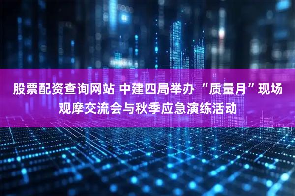 股票配资查询网站 中建四局举办 “质量月”现场观摩交流会与秋季应急演练活动