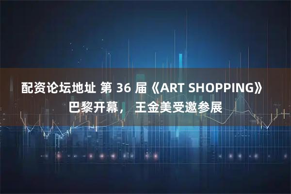 配资论坛地址 第 36 届《ART SHOPPING》 巴黎开幕， 王金美受邀参展