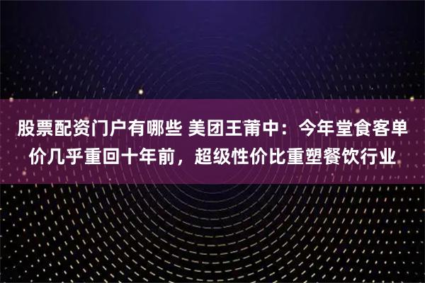 股票配资门户有哪些 美团王莆中：今年堂食客单价几乎重回十年前，超级性价比重塑餐饮行业