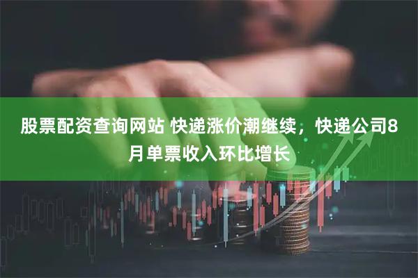 股票配资查询网站 快递涨价潮继续，快递公司8月单票收入环比增长
